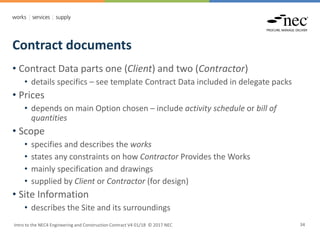 Contract documents
Intro to the NEC4 Engineering and Construction Contract V4 01/18 © 2017 NEC 34
• Contract Data parts one (Client) and two (Contractor)
• details specifics – see template Contract Data included in delegate packs
• Prices
• depends on main Option chosen – include activity schedule or bill of
quantities
• Scope
• specifies and describes the works
• states any constraints on how Contractor Provides the Works
• mainly specification and drawings
• supplied by Client or Contractor (for design)
• Site Information
• describes the Site and its surroundings
 
