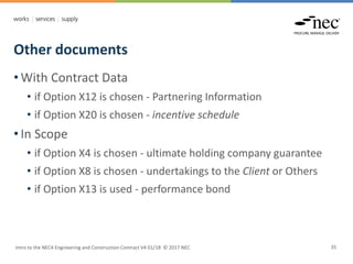 Other documents
Intro to the NEC4 Engineering and Construction Contract V4 01/18 © 2017 NEC 35
• With Contract Data
• if Option X12 is chosen - Partnering Information
• if Option X20 is chosen - incentive schedule
• In Scope
• if Option X4 is chosen - ultimate holding company guarantee
• if Option X8 is chosen - undertakings to the Client or Others
• if Option X13 is used - performance bond
 
