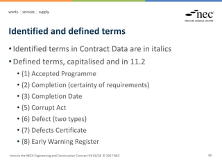 Identified and defined terms
Intro to the NEC4 Engineering and Construction Contract V4 01/18 © 2017 NEC 39
• Identified terms in Contract Data are in italics
• Defined terms, capitalised and in 11.2
• (1) Accepted Programme
• (2) Completion (certainty of requirements)
• (3) Completion Date
• (5) Corrupt Act
• (6) Defect (two types)
• (7) Defects Certificate
• (8) Early Warning Register
 
