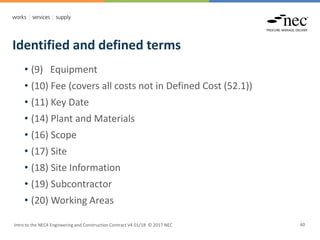 Identified and defined terms
Intro to the NEC4 Engineering and Construction Contract V4 01/18 © 2017 NEC 40
• (9) Equipment
• (10) Fee (covers all costs not in Defined Cost (52.1))
• (11) Key Date
• (14) Plant and Materials
• (16) Scope
• (17) Site
• (18) Site Information
• (19) Subcontractor
• (20) Working Areas
 
