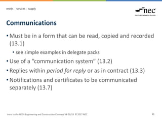 Communications
Intro to the NEC4 Engineering and Construction Contract V4 01/18 © 2017 NEC 41
• Must be in a form that can be read, copied and recorded
(13.1)
• see simple examples in delegate packs
• Use of a “communication system” (13.2)
• Replies within period for reply or as in contract (13.3)
• Notifications and certificates to be communicated
separately (13.7)
 
