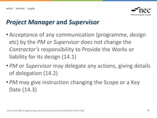 Project Manager and Supervisor
Intro to the NEC4 Engineering and Construction Contract V4 01/18 © 2017 NEC 43
• Acceptance of any communication (programme, design
etc) by the PM or Supervisor does not change the
Contractor’s responsibility to Provide the Works or
liability for its design (14.1)
• PM or Supervisor may delegate any actions, giving details
of delegation (14.2)
• PM may give instruction changing the Scope or a Key
Date (14.3)
 
