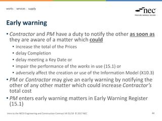 Early warning
Intro to the NEC4 Engineering and Construction Contract V4 01/18 © 2017 NEC 44
• Contractor and PM have a duty to notify the other as soon as
they are aware of a matter which could
• increase the total of the Prices
• delay Completion
• delay meeting a Key Date or
• impair the performance of the works in use (15.1) or
• adversely affect the creation or use of the Information Model (X10.3)
• PM or Contractor may give an early warning by notifying the
other of any other matter which could increase Contractor’s
total cost
• PM enters early warning matters in Early Warning Register
(15.1)
 