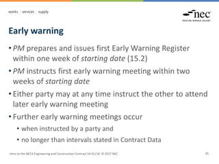 Early warning
Intro to the NEC4 Engineering and Construction Contract V4 01/18 © 2017 NEC 45
• PM prepares and issues first Early Warning Register
within one week of starting date (15.2)
• PM instructs first early warning meeting within two
weeks of starting date
• Either party may at any time instruct the other to attend
later early warning meeting
• Further early warning meetings occur
• when instructed by a party and
• no longer than intervals stated in Contract Data
 
