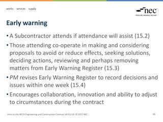 Early warning
Intro to the NEC4 Engineering and Construction Contract V4 01/18 © 2017 NEC 46
• A Subcontractor attends if attendance will assist (15.2)
• Those attending co-operate in making and considering
proposals to avoid or reduce effects, seeking solutions,
deciding actions, reviewing and perhaps removing
matters from Early Warning Register (15.3)
• PM revises Early Warning Register to record decisions and
issues within one week (15.4)
• Encourages collaboration, innovation and ability to adjust
to circumstances during the contract
 