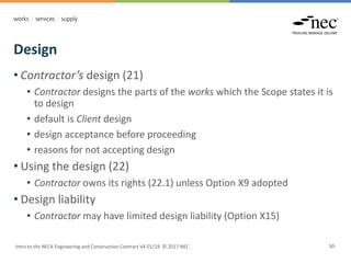 Design
Intro to the NEC4 Engineering and Construction Contract V4 01/18 © 2017 NEC 50
• Contractor’s design (21)
• Contractor designs the parts of the works which the Scope states it is
to design
• default is Client design
• design acceptance before proceeding
• reasons for not accepting design
• Using the design (22)
• Contractor owns its rights (22.1) unless Option X9 adopted
• Design liability
• Contractor may have limited design liability (Option X15)
 
