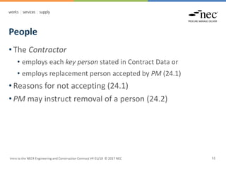 People
Intro to the NEC4 Engineering and Construction Contract V4 01/18 © 2017 NEC 51
• The Contractor
• employs each key person stated in Contract Data or
• employs replacement person accepted by PM (24.1)
• Reasons for not accepting (24.1)
• PM may instruct removal of a person (24.2)
 