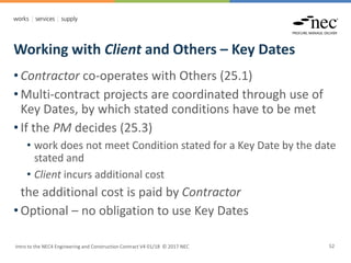 Working with Client and Others – Key Dates
Intro to the NEC4 Engineering and Construction Contract V4 01/18 © 2017 NEC 52
• Contractor co-operates with Others (25.1)
• Multi-contract projects are coordinated through use of
Key Dates, by which stated conditions have to be met
• If the PM decides (25.3)
• work does not meet Condition stated for a Key Date by the date
stated and
• Client incurs additional cost
the additional cost is paid by Contractor
• Optional – no obligation to use Key Dates
 