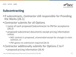 Subcontracting
Intro to the NEC4 Engineering and Construction Contract V4 01/18 © 2017 NEC 53
• If subcontracts, Contractor still responsible for Providing
the Works (26.1)
• Contractor submits for all Options
• name of each proposed Subcontractor to PM for acceptance
(26.2)
• proposed subcontract documents except pricing information
unless
• NEC contract is proposed, unamended except for changes in main
contract, or
• PM agrees no submission required (26.3)
• Contractor additionally submits for Options C to F
• proposed pricing information (26.4)
 