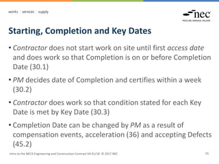 Starting, Completion and Key Dates
Intro to the NEC4 Engineering and Construction Contract V4 01/18 © 2017 NEC 55
• Contractor does not start work on site until first access date
and does work so that Completion is on or before Completion
Date (30.1)
• PM decides date of Completion and certifies within a week
(30.2)
• Contractor does work so that condition stated for each Key
Date is met by Key Date (30.3)
• Completion Date can be changed by PM as a result of
compensation events, acceleration (36) and accepting Defects
(45.2)
 