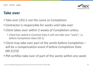 Take over
Intro to the NEC4 Engineering and Construction Contract V4 01/18 © 2017 NEC 56
• Take over (35) is not the same as Completion
• Contractor is responsible for works until take over
• Client takes over within 2 weeks of Completion unless
• Client has stated in Contract Data it will not take over “early”, i.e.
before Completion Date (35.1)
• Client may take over part of the works before Completion –
will be a compensation event if before Completion Date
(60.1(15))
• PM certifies take over of part of the works within one week
 