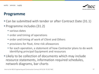Programme
Intro to the NEC4 Engineering and Construction Contract V4 01/18 © 2017 NEC 57
• Can be submitted with tender or after Contract Date (31.1)
• Programme includes (31.2)
• various dates
• order and timing of operations
• order and timing of work of Client and Others
• provisions for float, time risk allowances
• for each operation, a statement of how Contractor plans to do work
identifying principal Equipment and resources
• Likely to be collection of documents which may include
resource statements, information required schedules,
network diagrams, bar charts
 
