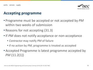 Accepting programme
Intro to the NEC4 Engineering and Construction Contract V4 01/18 © 2017 NEC 58
• Programme must be accepted or not accepted by PM
within two weeks of submission
• Reasons for not accepting (31.3)
• If PM does not notify acceptance or non-acceptance
• Contractor may notify PM of failure
• if no action by PM, programme is treated as accepted
• Accepted Programme is latest programme accepted by
PM (11.2(1))
 