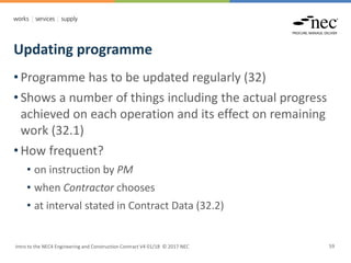 Updating programme
Intro to the NEC4 Engineering and Construction Contract V4 01/18 © 2017 NEC 59
• Programme has to be updated regularly (32)
• Shows a number of things including the actual progress
achieved on each operation and its effect on remaining
work (32.1)
• How frequent?
• on instruction by PM
• when Contractor chooses
• at interval stated in Contract Data (32.2)
 