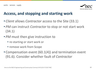 Access, and stopping and starting work
Intro to the NEC4 Engineering and Construction Contract V4 01/18 © 2017 NEC 60
• Client allows Contractor access to the Site (33.1)
• PM can instruct Contractor to stop or not start work
(34.1)
• PM must then give instruction to
• re-starting or start work or
• remove work from Scope
• Compensation event (60.1(4)) and termination event
(91.6). Consider whether fault of Contractor
 