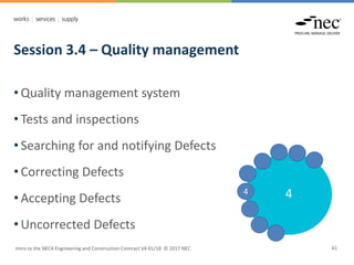 Session 3.4 – Quality management
Intro to the NEC4 Engineering and Construction Contract V4 01/18 © 2017 NEC 61
• Quality management system
• Tests and inspections
• Searching for and notifying Defects
• Correcting Defects
• Accepting Defects
• Uncorrected Defects
4
4
 