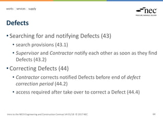 Defects
Intro to the NEC4 Engineering and Construction Contract V4 01/18 © 2017 NEC 64
• Searching for and notifying Defects (43)
• search provisions (43.1)
• Supervisor and Contractor notify each other as soon as they find
Defects (43.2)
• Correcting Defects (44)
• Contractor corrects notified Defects before end of defect
correction period (44.2)
• access required after take over to correct a Defect (44.4)
 