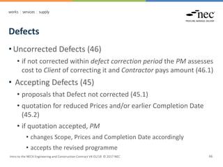 Defects
Intro to the NEC4 Engineering and Construction Contract V4 01/18 © 2017 NEC 66
• Uncorrected Defects (46)
• if not corrected within defect correction period the PM assesses
cost to Client of correcting it and Contractor pays amount (46.1)
• Accepting Defects (45)
• proposals that Defect not corrected (45.1)
• quotation for reduced Prices and/or earlier Completion Date
(45.2)
• if quotation accepted, PM
• changes Scope, Prices and Completion Date accordingly
• accepts the revised programme
 