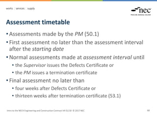 Assessment timetable
Intro to the NEC4 Engineering and Construction Contract V4 01/18 © 2017 NEC 68
• Assessments made by the PM (50.1)
• First assessment no later than the assessment interval
after the starting date
• Normal assessments made at assessment interval until
• the Supervisor issues the Defects Certificate or
• the PM issues a termination certificate
• Final assessment no later than
• four weeks after Defects Certificate or
• thirteen weeks after termination certificate (53.1)
 