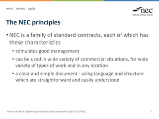 The NEC principles
Intro to the NEC4 Engineering and Construction Contract V4 01/18 © 2017 NEC 7
• NEC is a family of standard contracts, each of which has
these characteristics
• stimulates good management
• can be used in wide variety of commercial situations, for wide
variety of types of work and in any location
• a clear and simple document - using language and structure
which are straightforward and easily understood
 