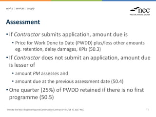 Assessment
Intro to the NEC4 Engineering and Construction Contract V4 01/18 © 2017 NEC 71
• If Contractor submits application, amount due is
• Price for Work Done to Date (PWDD) plus/less other amounts
eg. retention, delay damages, KPIs (50.3)
• If Contractor does not submit an application, amount due
is lesser of
• amount PM assesses and
• amount due at the previous assessment date (50.4)
• One quarter (25%) of PWDD retained if there is no first
programme (50.5)
 