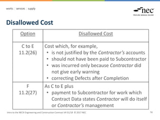 Intro to the NEC4 Engineering and Construction Contract V4 01/18 © 2017 NEC 74
Disallowed Cost
Option Disallowed Cost
C to E
11.2(26)
Cost which, for example,
• is not justified by the Contractor’s accounts
• should not have been paid to Subcontractor
• was incurred only because Contractor did
not give early warning
• correcting Defects after Completion
F
11.2(27)
As C to E plus
• payment to Subcontractor for work which
Contract Data states Contractor will do itself
or Contractor’s management
 