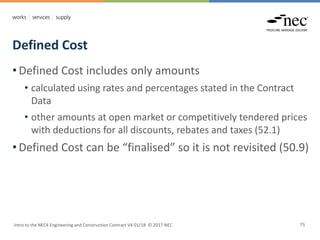 Defined Cost
Intro to the NEC4 Engineering and Construction Contract V4 01/18 © 2017 NEC 75
• Defined Cost includes only amounts
• calculated using rates and percentages stated in the Contract
Data
• other amounts at open market or competitively tendered prices
with deductions for all discounts, rebates and taxes (52.1)
• Defined Cost can be “finalised” so it is not revisited (50.9)
 