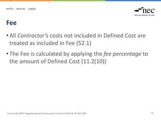 Fee
Intro to the NEC4 Engineering and Construction Contract V4 01/18 © 2017 NEC 76
• All Contractor’s costs not included in Defined Cost are
treated as included in Fee (52.1)
• The Fee is calculated by applying the fee percentage to
the amount of Defined Cost (11.2(10))
 