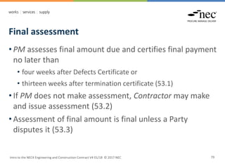 Final assessment
Intro to the NEC4 Engineering and Construction Contract V4 01/18 © 2017 NEC 79
• PM assesses final amount due and certifies final payment
no later than
• four weeks after Defects Certificate or
• thirteen weeks after termination certificate (53.1)
• If PM does not make assessment, Contractor may make
and issue assessment (53.2)
• Assessment of final amount is final unless a Party
disputes it (53.3)
 