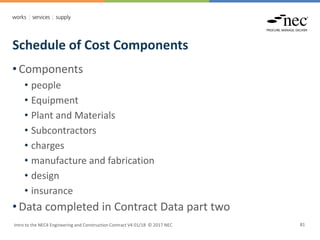Schedule of Cost Components
Intro to the NEC4 Engineering and Construction Contract V4 01/18 © 2017 NEC 81
• Components
• people
• Equipment
• Plant and Materials
• Subcontractors
• charges
• manufacture and fabrication
• design
• insurance
• Data completed in Contract Data part two
 