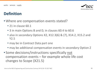 Definition
Intro to the NEC4 Engineering and Construction Contract V4 01/18 © 2017 NEC 84
• Where are compensation events stated?
• 21 in clause 60.1
• 3 in main Options B and D, in clauses 60.4 to 60.6
• also in secondary Options X2, X12.3(6) & (7), X14.2, X15.2 and
Y2.5
• may be in Contract Data part one
• may be additional compensation events in secondary Option Z
• Some decisions/instructions specifically not
compensation events – for example whole life cost
changes to Scope (X21.5)
 
