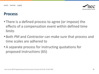 Process
Intro to the NEC4 Engineering and Construction Contract V4 01/18 © 2017 NEC 86
• There is a defined process to agree (or impose) the
effects of a compensation event within defined time
limits
• Both PM and Contractor can make sure that process and
time scales are adhered to
• A separate process for instructing quotations for
proposed instructions (65)
 