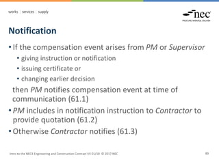 Notification
Intro to the NEC4 Engineering and Construction Contract V4 01/18 © 2017 NEC 89
• If the compensation event arises from PM or Supervisor
• giving instruction or notification
• issuing certificate or
• changing earlier decision
then PM notifies compensation event at time of
communication (61.1)
• PM includes in notification instruction to Contractor to
provide quotation (61.2)
• Otherwise Contractor notifies (61.3)
 