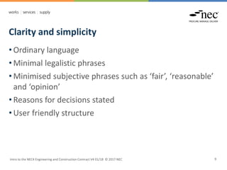 Clarity and simplicity
Intro to the NEC4 Engineering and Construction Contract V4 01/18 © 2017 NEC 9
• Ordinary language
• Minimal legalistic phrases
• Minimised subjective phrases such as ‘fair’, ‘reasonable’
and ‘opinion’
• Reasons for decisions stated
• User friendly structure
 