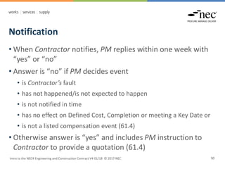 Notification
Intro to the NEC4 Engineering and Construction Contract V4 01/18 © 2017 NEC 90
• When Contractor notifies, PM replies within one week with
“yes” or “no”
• Answer is “no” if PM decides event
• is Contractor’s fault
• has not happened/is not expected to happen
• is not notified in time
• has no effect on Defined Cost, Completion or meeting a Key Date or
• is not a listed compensation event (61.4)
• Otherwise answer is “yes” and includes PM instruction to
Contractor to provide a quotation (61.4)
 