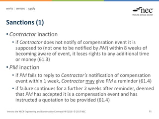 Sanctions (1)
Intro to the NEC4 Engineering and Construction Contract V4 01/18 © 2017 NEC 91
• Contractor inaction
• if Contractor does not notify of compensation event it is
supposed to (not one to be notified by PM) within 8 weeks of
becoming aware of event, it loses rights to any additional time
or money (61.3)
• PM inaction
• if PM fails to reply to Contractor’s notification of compensation
event within 1 week, Contractor may give PM a reminder (61.4)
• if failure continues for a further 2 weeks after reminder, deemed
that PM has accepted it is a compensation event and has
instructed a quotation to be provided (61.4)
 