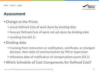 Assessment
Intro to the NEC4 Engineering and Construction Contract V4 01/18 © 2017 NEC 93
• Change to the Prices
• actual Defined Cost of work done by dividing date
• forecast Defined Cost of work not yet done by dividing date
• resulting Fee (63.1)
• Dividing date
• if arising from instruction or notification, certificate, or changed
decision, then date of communication by PM or Supervisor
• otherwise date of notification of compensation event (63.1)
• Which Schedule of Cost Components for Defined Cost?
 