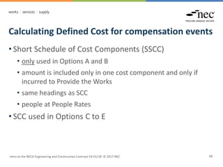 Calculating Defined Cost for compensation events
Intro to the NEC4 Engineering and Construction Contract V4 01/18 © 2017 NEC 94
• Short Schedule of Cost Components (SSCC)
• only used in Options A and B
• amount is included only in one cost component and only if
incurred to Provide the Works
• same headings as SCC
• people at People Rates
• SCC used in Options C to E
 