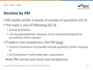 Decision by PM
Intro to the NEC4 Engineering and Construction Contract V4 01/18 © 2017 NEC 97
• PM replies within 2 weeks of receipt of quotation (62.3)
• The reply is one of following (62.3)
• accept quotation
• not accept quotation, because it has not been prepared in
accordance with contract
• If reply is non acceptance, the PM must
• instruct Contractor to provide revised quotation (with reasons)
or
• tell Contractor it will make own assessment
Note PM cannot just issue non acceptance
 