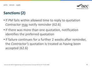 Sanctions (2)
Intro to the NEC4 Engineering and Construction Contract V4 01/18 © 2017 NEC 98
• If PM fails within allowed time to reply to quotation
Contractor may notify reminder (62.6)
• If there was more than one quotation, notification
identifies the preferred quotation
• If failure continues for a further 2 weeks after reminder,
the Contractor’s quotation is treated as having been
accepted (62.6)
 