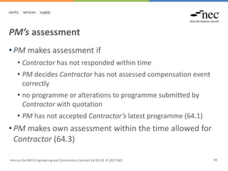 PM’s assessment
Intro to the NEC4 Engineering and Construction Contract V4 01/18 © 2017 NEC 99
• PM makes assessment if
• Contractor has not responded within time
• PM decides Contractor has not assessed compensation event
correctly
• no programme or alterations to programme submitted by
Contractor with quotation
• PM has not accepted Contractor’s latest programme (64.1)
• PM makes own assessment within the time allowed for
Contractor (64.3)
 