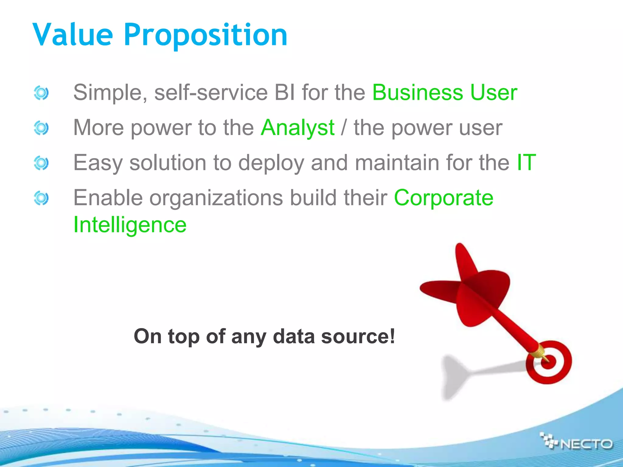 Value Proposition
  Simple, self-service BI for the Business User
  More power to the Analyst / the power user
  Easy solution to deploy and maintain for the IT
  Enable organizations build their Corporate
  Intelligence



        On top of any data source!
 