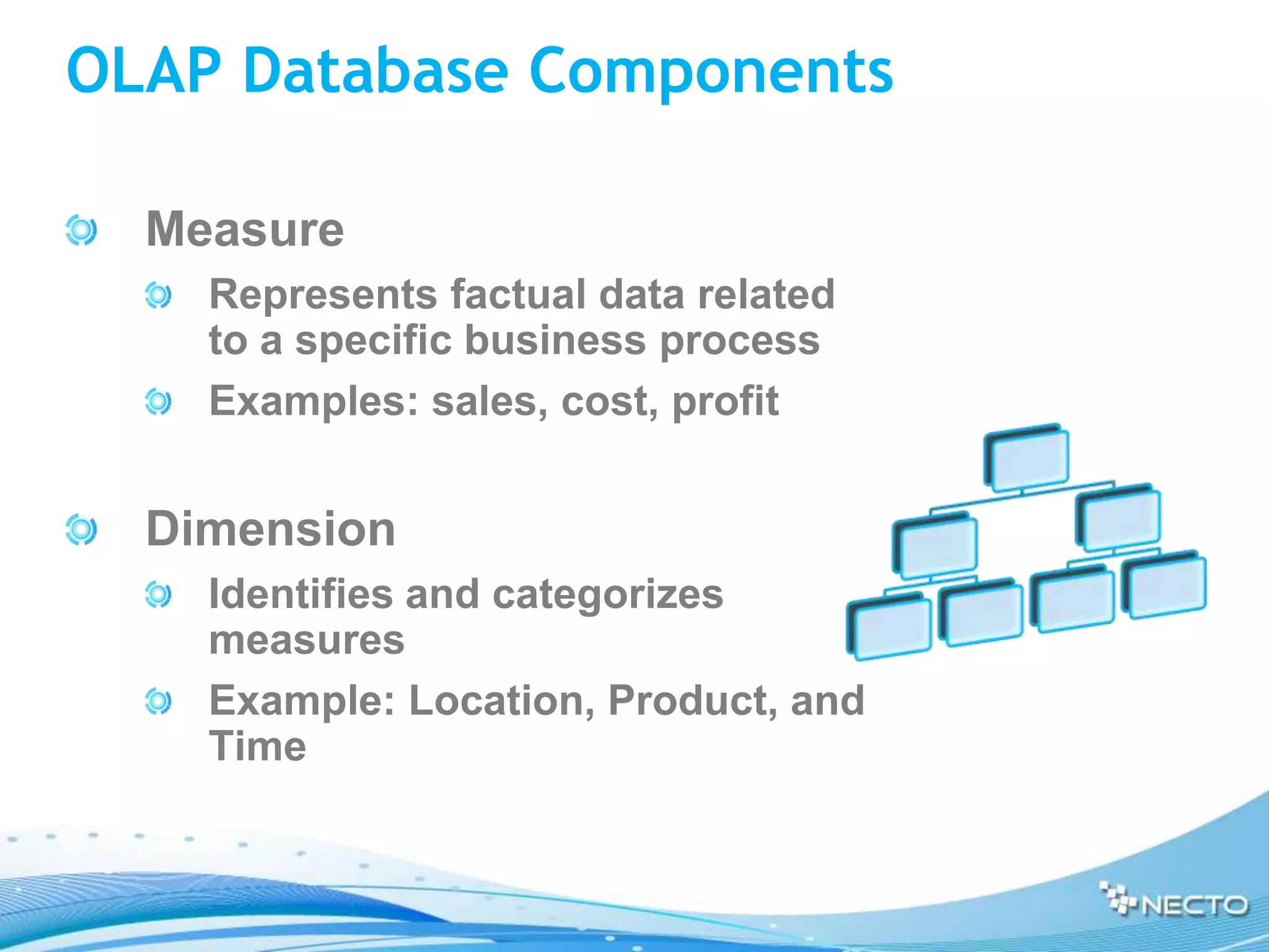 OLAP Database Components

  Measure
    Represents factual data related
    to a specific business process
    Examples: sales, cost, profit


  Dimension
    Identifies and categorizes
    measures
    Example: Location, Product, and
    Time
 