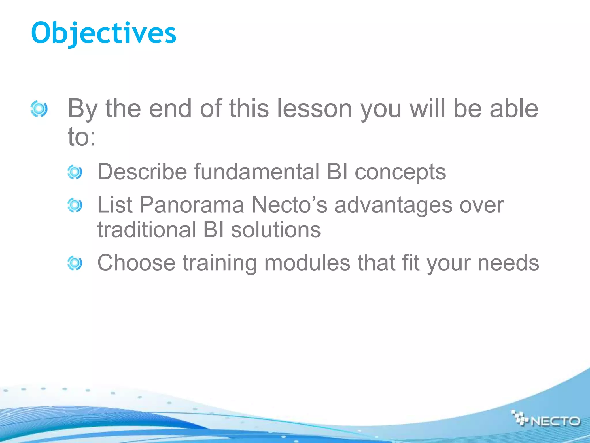 Objectives

  By the end of this lesson you will be able
  to:
    Describe fundamental BI concepts
    List Panorama Necto’s advantages over
    traditional BI solutions
    Choose training modules that fit your needs
 