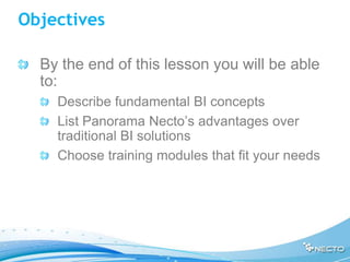 Objectives

  By the end of this lesson you will be able
  to:
    Describe fundamental BI concepts
    List Panorama Necto’s advantages over
    traditional BI solutions
    Choose training modules that fit your needs
 