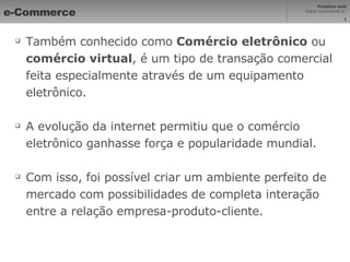 e-Commerce Também conhecido como  Comércio eletrônico  ou  comércio virtual , é um tipo de transação comercial feita especialmente através de um equipamento eletrônico. A evolução da internet permitiu que o comércio eletrônico ganhasse força e popularidade mundial. Com isso, foi possível criar um ambiente perfeito de mercado com possibilidades de completa interação entre a relação empresa-produto-cliente. 