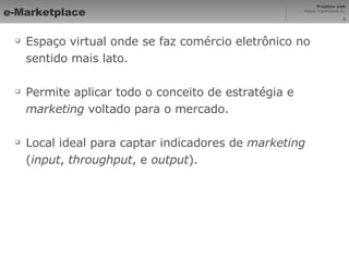 e-Marketplace Espaço virtual onde se faz comércio eletrônico no sentido mais lato. Permite aplicar todo o conceito de estratégia e  marketing  voltado para o mercado. Local ideal para captar indicadores de  marketing  ( input ,  throughput , e  output ). 