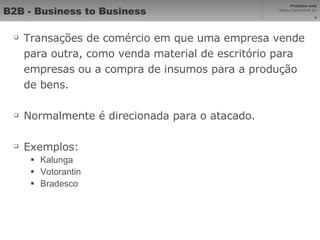 B2B - Business to Business Transações de comércio em que uma empresa vende para outra, como venda material de escritório para empresas ou a compra de insumos para a produção de bens. Normalmente é direcionada para o atacado. Exemplos: Kalunga Votorantin Bradesco 
