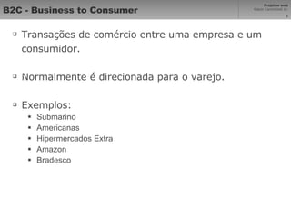 B2C - Business to Consumer Transações de comércio entre uma empresa e um consumidor. Normalmente é direcionada para o varejo. Exemplos: Submarino Americanas Hipermercados Extra Amazon Bradesco 