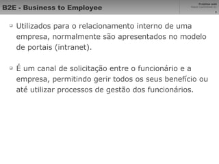 B2E - Business to Employee Utilizados para o relacionamento interno de uma empresa, normalmente são apresentados no modelo de portais (intranet). É um canal de solicitação entre o funcionário e a empresa, permitindo gerir todos os seus benefício ou até utilizar processos de gestão dos funcionários. 